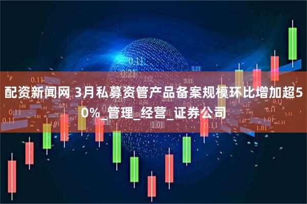 配资新闻网 3月私募资管产品备案规模环比增加超50%_管理_经营_证券公司