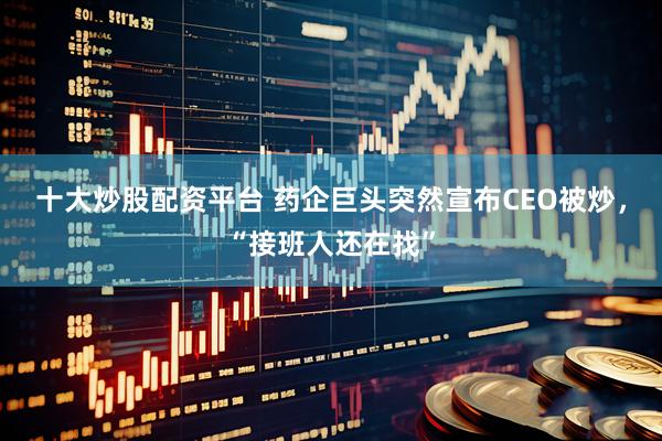 十大炒股配资平台 药企巨头突然宣布CEO被炒，“接班人还在找”
