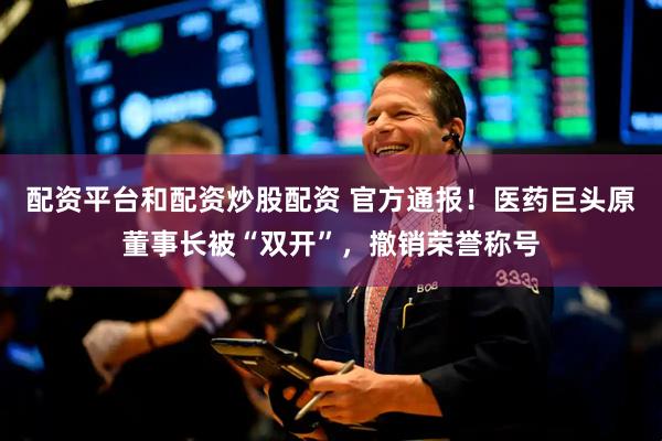 配资平台和配资炒股配资 官方通报！医药巨头原董事长被“双开”，撤销荣誉称号