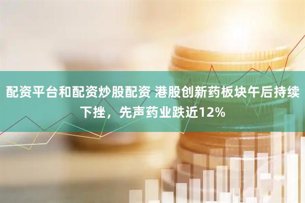 配资平台和配资炒股配资 港股创新药板块午后持续下挫，先声药业跌近12%