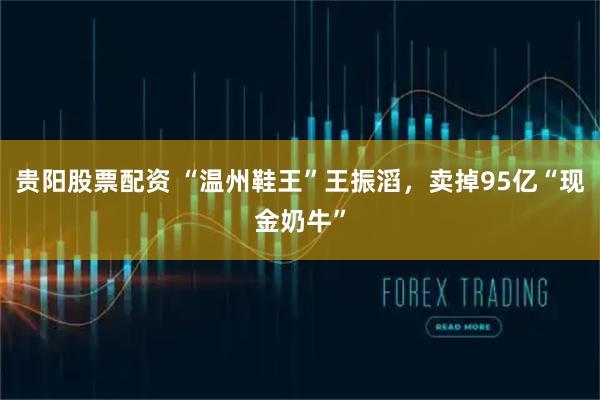 贵阳股票配资 “温州鞋王”王振滔，卖掉95亿“现金奶牛”