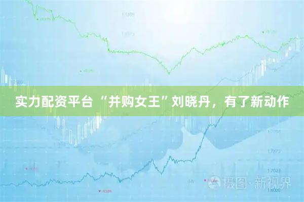 实力配资平台 “并购女王”刘晓丹，有了新动作