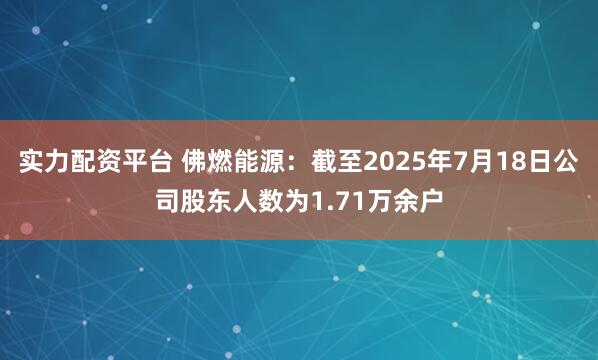 实力配资平台 佛燃能源：截至2025年7月18日公司股东人数为1.71万余户