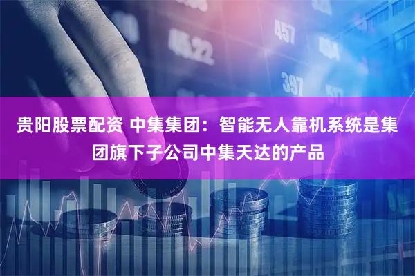 贵阳股票配资 中集集团：智能无人靠机系统是集团旗下子公司中集天达的产品