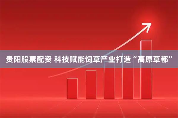 贵阳股票配资 科技赋能饲草产业打造“高原草都”