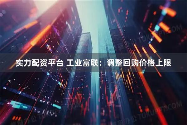 实力配资平台 工业富联：调整回购价格上限