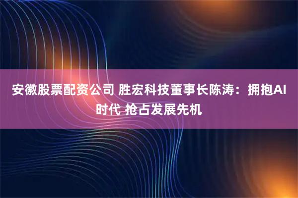 安徽股票配资公司 胜宏科技董事长陈涛：拥抱AI时代 抢占发展先机