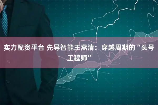 实力配资平台 先导智能王燕清：穿越周期的“头号工程师”