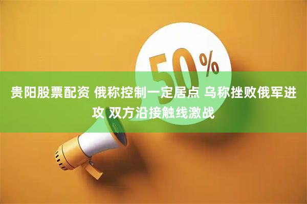 贵阳股票配资 俄称控制一定居点 乌称挫败俄军进攻 双方沿接触线激战