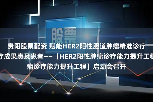 贵阳股票配资 赋能HER2阳性胆道肿瘤精准诊疗，加速创新医疗成果惠及患者——【HER2阳性肿瘤诊疗能力提升工程】启动会召开