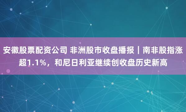 安徽股票配资公司 非洲股市收盘播报｜南非股指涨超1.1%，和尼日利亚继续创收盘历史新高