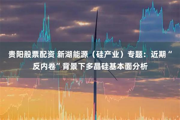 贵阳股票配资 新湖能源（硅产业）专题：近期“反内卷”背景下多晶硅基本面分析