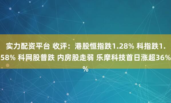 实力配资平台 收评:港股恒指跌1.28% 科指跌1.58% 科网股普跌 内房股走弱 乐摩科技首日涨超36%