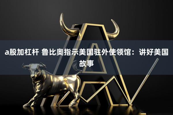 a股加杠杆 鲁比奥指示美国驻外使领馆:讲好美国故事