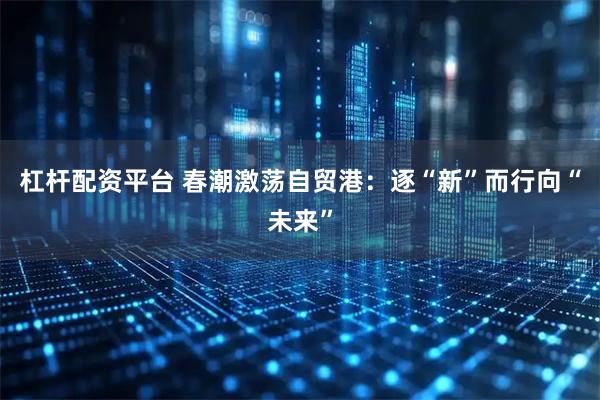 杠杆配资平台 春潮激荡自贸港：逐“新”而行向“未来”