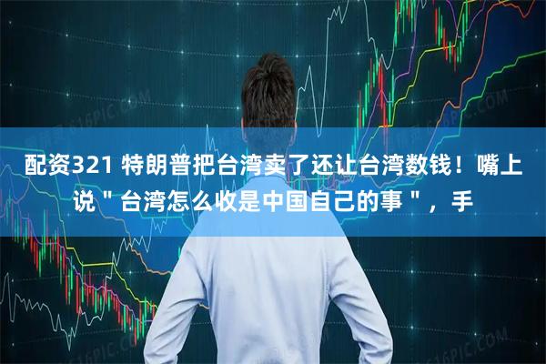 配资321 特朗普把台湾卖了还让台湾数钱！嘴上说＂台湾怎么收是中国自己的事＂，手