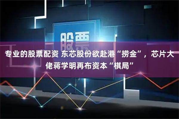 专业的股票配资 东芯股份欲赴港“捞金”，芯片大佬蒋学明再布资本“棋局”