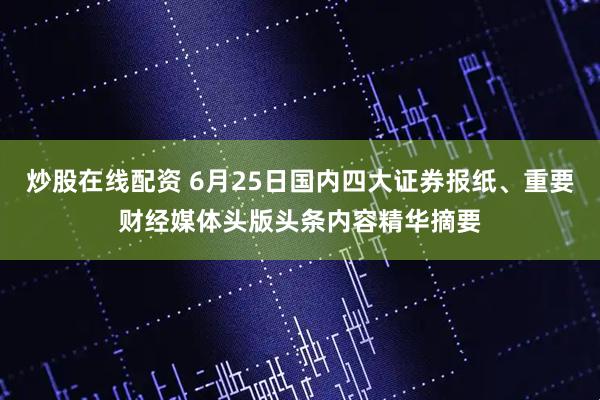 炒股在线配资 6月25日国内四大证券报纸、重要财经媒体头版头条内容精华摘要