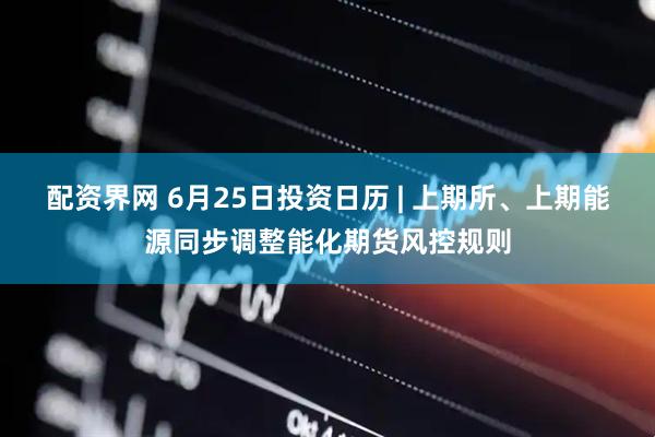 配资界网 6月25日投资日历 | 上期所、上期能源同步调整能化期货风控规则