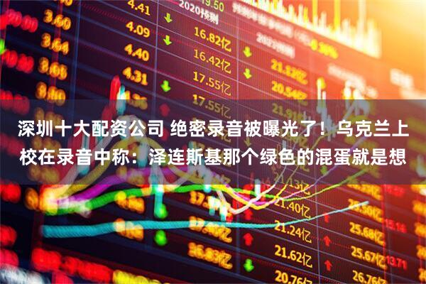 深圳十大配资公司 绝密录音被曝光了！乌克兰上校在录音中称：泽连斯基那个绿色的混蛋就是想