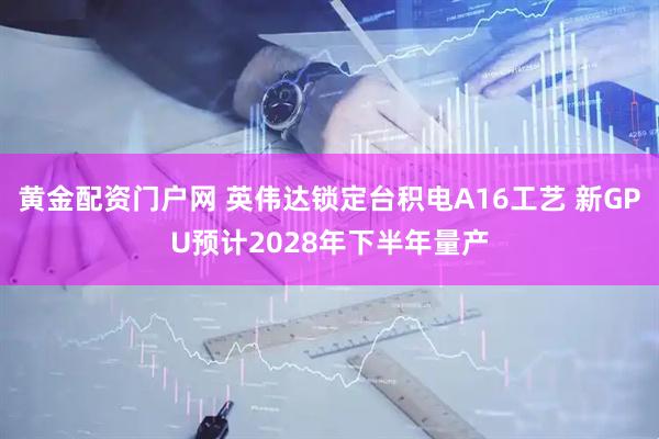 黄金配资门户网 英伟达锁定台积电A16工艺 新GPU预计2028年下半年量产