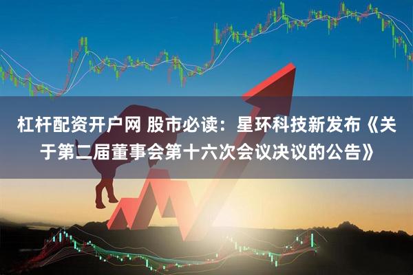 杠杆配资开户网 股市必读：星环科技新发布《关于第二届董事会第十六次会议决议的公告》