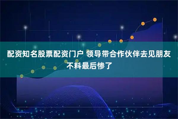 配资知名股票配资门户 领导带合作伙伴去见朋友不料最后惨了