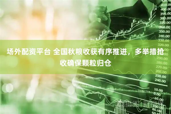 场外配资平台 全国秋粮收获有序推进，多举措抢收确保颗粒归仓
