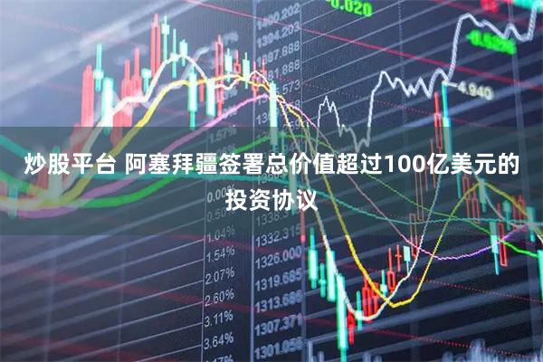 炒股平台 阿塞拜疆签署总价值超过100亿美元的投资协议