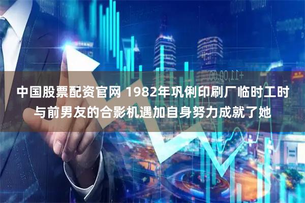 中国股票配资官网 1982年巩俐印刷厂临时工时与前男友的合影机遇加自身努力成就了她